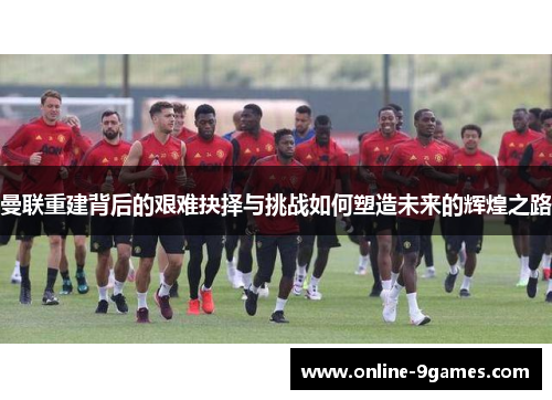 曼联重建背后的艰难抉择与挑战如何塑造未来的辉煌之路