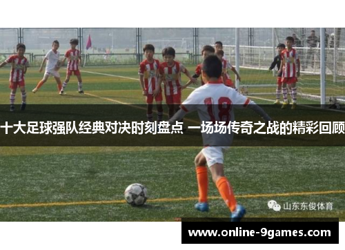十大足球强队经典对决时刻盘点 一场场传奇之战的精彩回顾