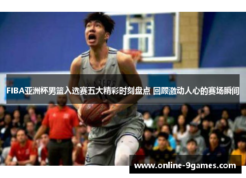 FIBA亚洲杯男篮入选赛五大精彩时刻盘点 回顾激动人心的赛场瞬间