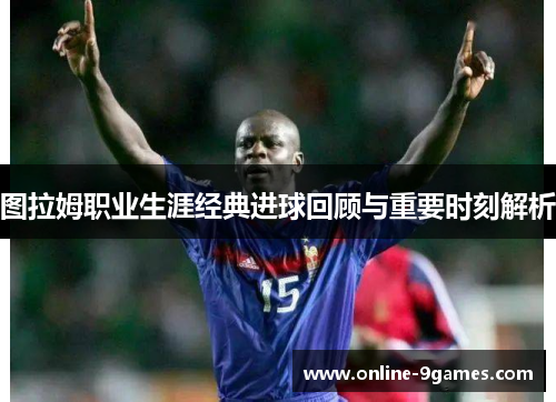 图拉姆职业生涯经典进球回顾与重要时刻解析