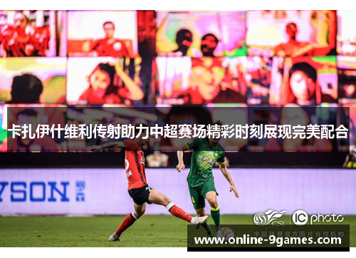 卡扎伊什维利传射助力中超赛场精彩时刻展现完美配合