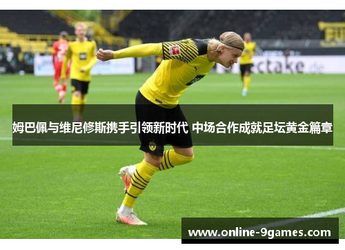 姆巴佩与维尼修斯携手引领新时代 中场合作成就足坛黄金篇章