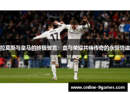 拉莫斯与皇马的终极誓言：血与荣耀共铸传奇的永恒情谊