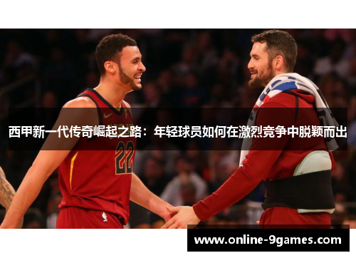 西甲新一代传奇崛起之路:年轻球员如何在激烈竞争中脱颖而出 西甲新一代传奇崛起之路:年轻球员如何在激烈竞争中脱颖而出