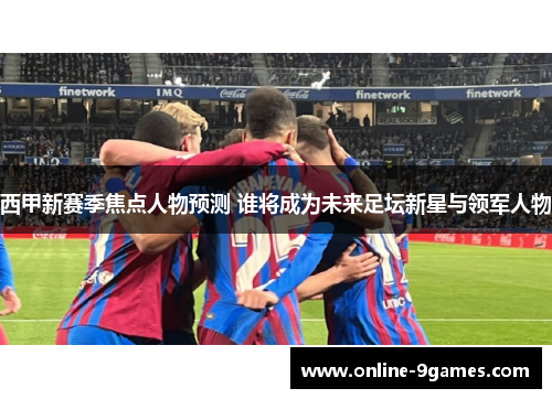 西甲新赛季焦点人物预测 谁将成为未来足坛新星与领军人物 西甲新赛季焦点人物预测 谁将成为未来足坛新星与领军人物