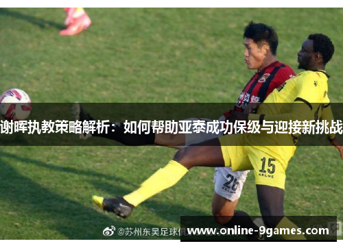 谢晖执教策略解析:如何帮助亚泰成功保级与迎接新挑战 谢晖执教策略解析:如何帮助亚泰成功保级与迎接新挑战