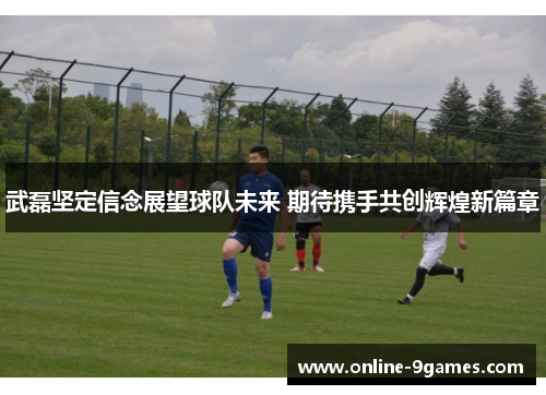 武磊坚定信念展望球队未来 期待携手共创辉煌新篇章