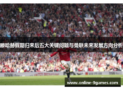 滕哈赫假期归来后五大关键问题与曼联未来发展方向分析